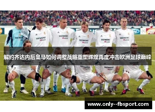 解约齐达内后皇马如何调整战略重塑辉煌再度冲击欧洲足球巅峰