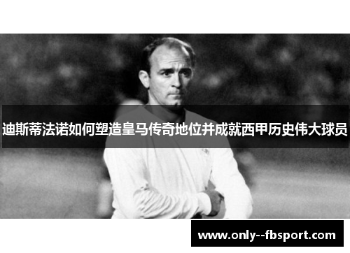 迪斯蒂法诺如何塑造皇马传奇地位并成就西甲历史伟大球员