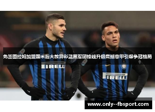 免签图拉姆加盟国米后大放异彩蓝黑军团锋线升级震撼意甲引爆争冠格局